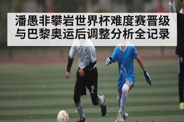 潘愚非攀岩世界杯难度赛晋级与巴黎奥运后调整分析全记录